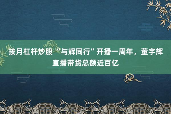 按月杠桿炒股 “與輝同行”開播一周年，董宇輝直播帶貨總額近百億