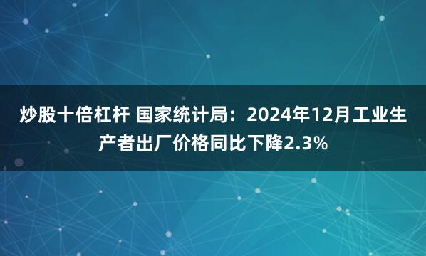 炒股十倍杠桿 國家統(tǒng)計局：2024年12月工業(yè)生產(chǎn)者出廠價格同比下降2.3%