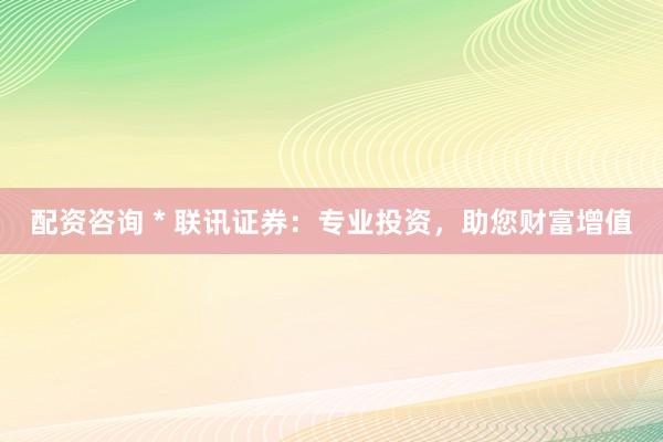 配資咨詢 * 聯(lián)訊證券：專業(yè)投資，助您財富增值