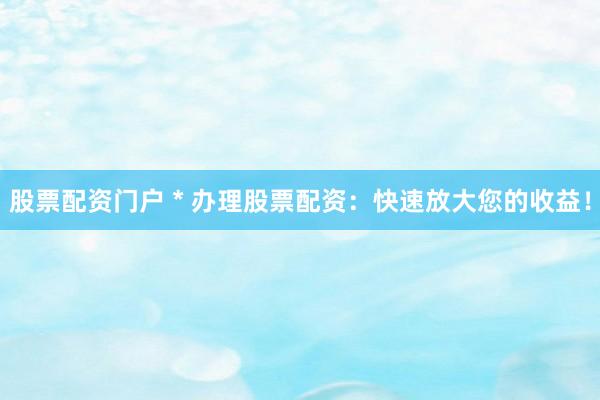 股票配資門戶 * 辦理股票配資：快速放大您的收益！