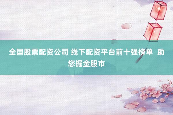 全國股票配資公司 線下配資平臺前十強榜單  助您掘金股市