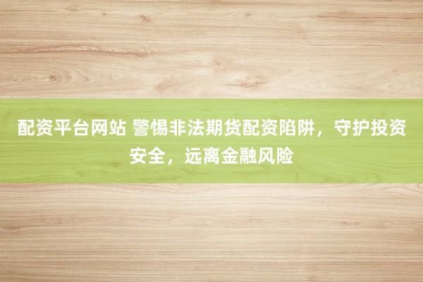 配資平臺網(wǎng)站 警惕非法期貨配資陷阱，守護投資安全，遠離金融風險