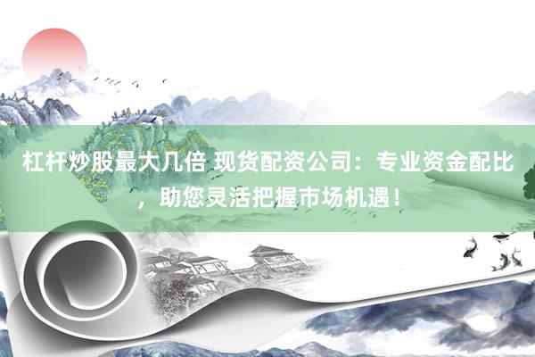 杠桿炒股最大幾倍 現(xiàn)貨配資公司：專業(yè)資金配比，助您靈活把握市場(chǎng)機(jī)遇！