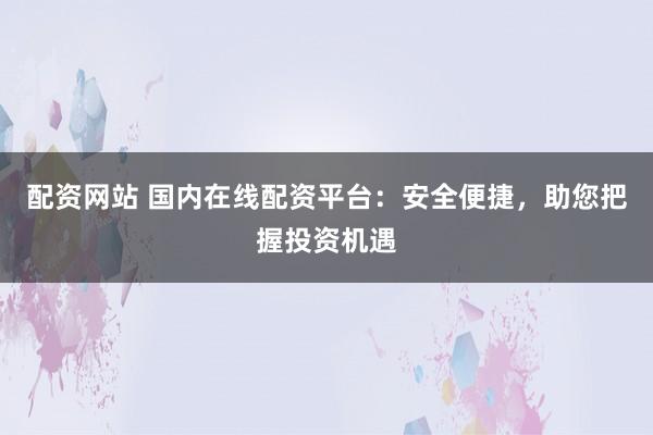 配資網(wǎng)站 國內(nèi)在線配資平臺：安全便捷，助您把握投資機遇