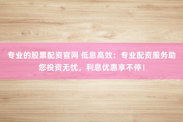 專業(yè)的股票配資官網(wǎng) 低息高效：專業(yè)配資服務(wù)助您投資無(wú)憂，利息優(yōu)惠享不停！