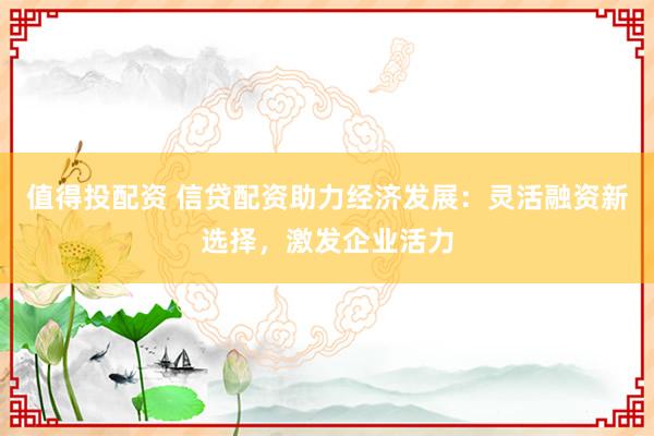值得投配資 信貸配資助力經(jīng)濟發(fā)展：靈活融資新選擇，激發(fā)企業(yè)活力