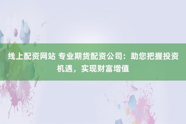 線上配資網(wǎng)站 專業(yè)期貨配資公司：助您把握投資機遇，實現(xiàn)財富增值