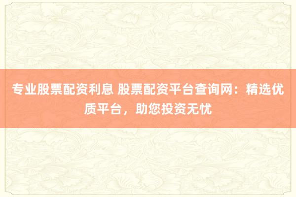 專業(yè)股票配資利息 股票配資平臺查詢網(wǎng)：精選優(yōu)質(zhì)平臺，助您投資無憂
