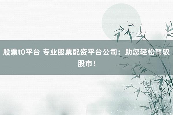 股票t0平臺 專業(yè)股票配資平臺公司：助您輕松駕馭股市！