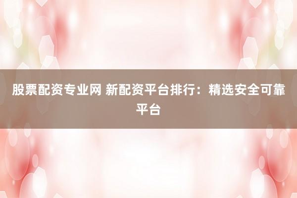 股票配資專業(yè)網(wǎng) 新配資平臺(tái)排行：精選安全可靠平臺(tái)