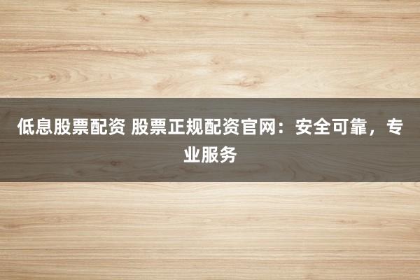 低息股票配資 股票正規(guī)配資官網(wǎng)：安全可靠，專業(yè)服務(wù)