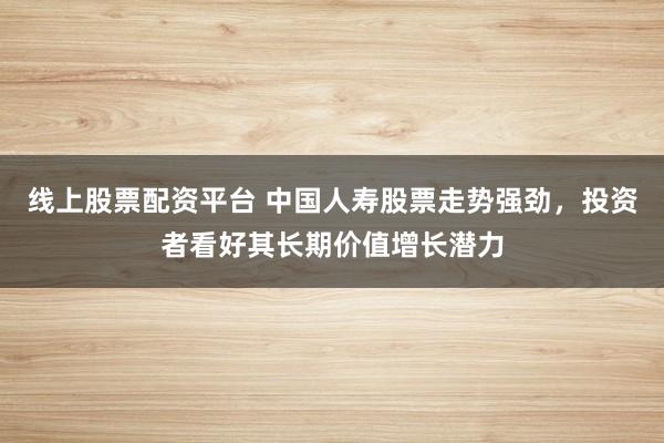 線上股票配資平臺 中國人壽股票走勢強勁，投資者看好其長期價值增長潛力