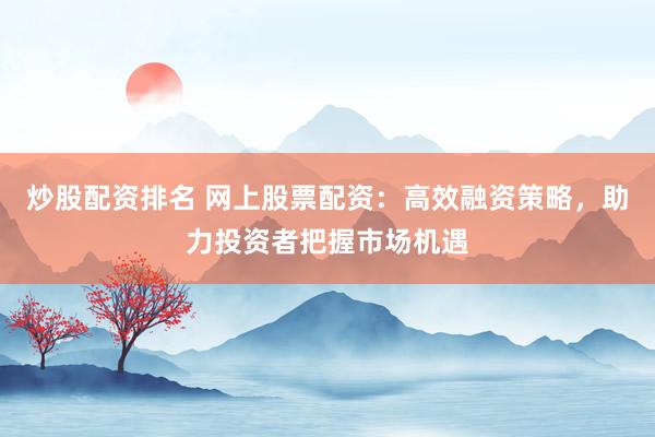 炒股配資排名 網(wǎng)上股票配資：高效融資策略，助力投資者把握市場機遇