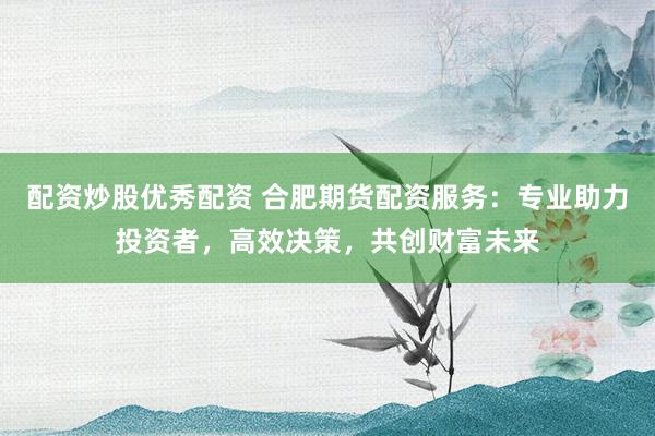配資炒股優(yōu)秀配資 合肥期貨配資服務(wù)：專業(yè)助力投資者，高效決策，共創(chuàng)財(cái)富未來