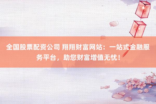 全國股票配資公司 翔翔財富網站：一站式金融服務平臺，助您財富增值無憂！