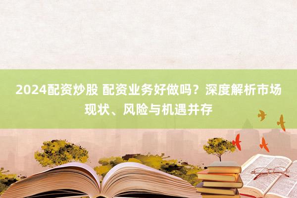 2024配資炒股 配資業(yè)務(wù)好做嗎？深度解析市場(chǎng)現(xiàn)狀、風(fēng)險(xiǎn)與機(jī)遇并存