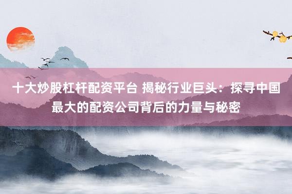 十大炒股杠桿配資平臺 揭秘行業(yè)巨頭：探尋中國最大的配資公司背后的力量與秘密