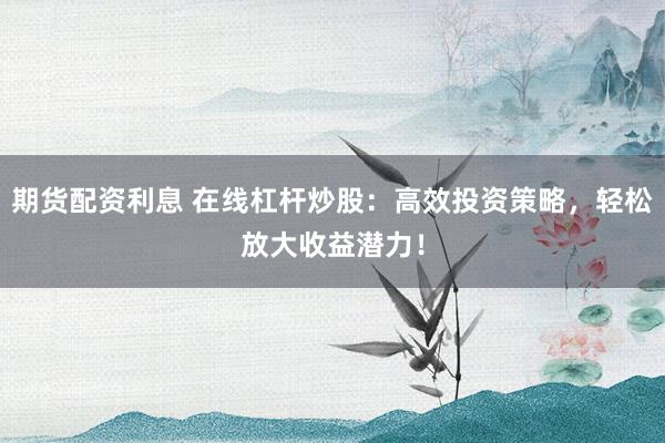 期貨配資利息 在線杠桿炒股：高效投資策略，輕松放大收益潛力！
