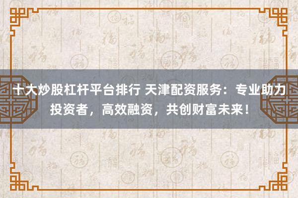 十大炒股杠桿平臺(tái)排行 天津配資服務(wù)：專業(yè)助力投資者，高效融資，共創(chuàng)財(cái)富未來(lái)！