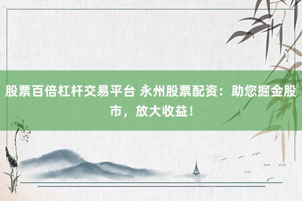 股票百倍杠桿交易平臺(tái) 永州股票配資：助您掘金股市，放大收益！