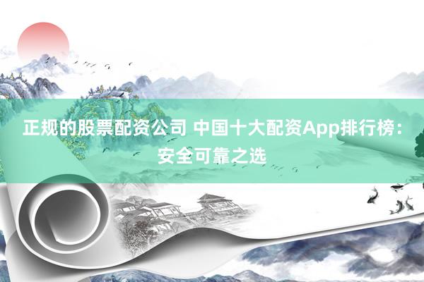 正規(guī)的股票配資公司 中國十大配資App排行榜：安全可靠之選