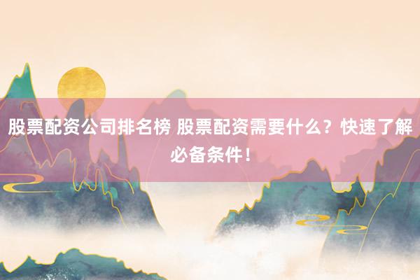 股票配資公司排名榜 股票配資需要什么？快速了解必備條件！